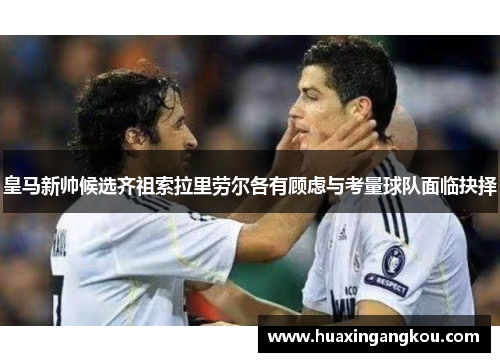 皇马新帅候选齐祖索拉里劳尔各有顾虑与考量球队面临抉择 皇马新帅候选齐祖索拉里劳尔各有顾虑与考量球队面临抉择